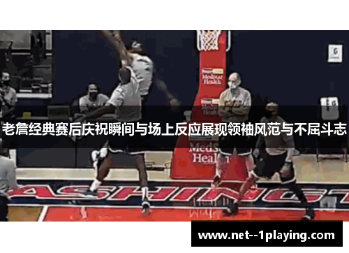 老詹经典赛后庆祝瞬间与场上反应展现领袖风范与不屈斗志 老詹经典赛后庆祝瞬间与场上反应展现领袖风范与不屈斗志