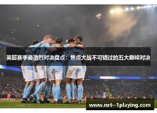 英超赛季最激烈对决盘点：焦点大战不可错过的五大巅峰对决