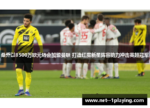 桑乔以8500万欧元转会加盟曼联 打造红魔新星阵容助力冲击英超冠军